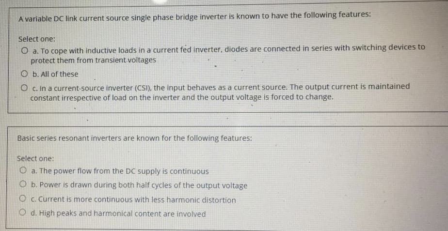 A variable DC link current source single phase bridge inverter is known to have the following features:
Select one:
Oa. To cope with inductive loads in a current fed inverter, diodes are connected in series with switching devices to
protect them from transient voltages
Ob. All of these
O c. In a current-source inverter (CSI), the input behaves as a current source. The output current is maintained
constant irrespective of load on the inverter and the output voltage is forced to change.
Basic series resonant inverters are known for the following features:
Select one:
O a. The power flow from the DC supply is continuous
O b. Power is drawn during both half cycles of the output voltage
Oc. Current is more continuous with less harmonic distortion
Od. High peaks and harmonical content are involved