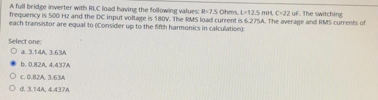 A full bridge inverter with RLC load having the following values: R-7.5 Ohms, L=12.5 mH. C-22 uF. The switching
frequency is 500 Hz and the DC input voltage is 180V. The RMS load current is 6.275A. The average and RMS currents of
each transistor are equal to (Consider up to the fifth harmonics in calculation):
Select one:
Oa. 3.14A, 3.63A
b. 0.82A, 4.437A
O c. 0.82A, 3.63A
O d. 3.14A, 4.437A