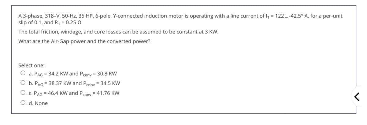 A 3-phase, 318-V, 50-Hz, 35 HP, 6-pole, Y-connected induction motor is operating with a line current of I, = 122L-42.5° A, for a per-unit
slip of 0.1, and R¡ = 0.25 Q
The total friction, windage, and core losses can be assumed to be constant at 3 KW.
What are the Air-Gap power and the converted power?
Select one:
a. PAG = 34.2 KW and Pcony = 30.8 KW
O b. PAG = 38.37 KW and Pcony = 34.5 KW
c. PAG = 46.4 KW and Pcony = 41.76 KW
O d. None
O O O O
