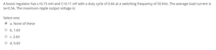 A boost regulator has L=0.15 mH and C=0.11 mF with a duty cycle of 0.66 at a switching frequency of 50 kHz. The average load current is
la=0.5A. The maximum ripple output voltage is:
Select one:
a. None of these
b. 1.6V
C. 2.6V
d. 0.6V
