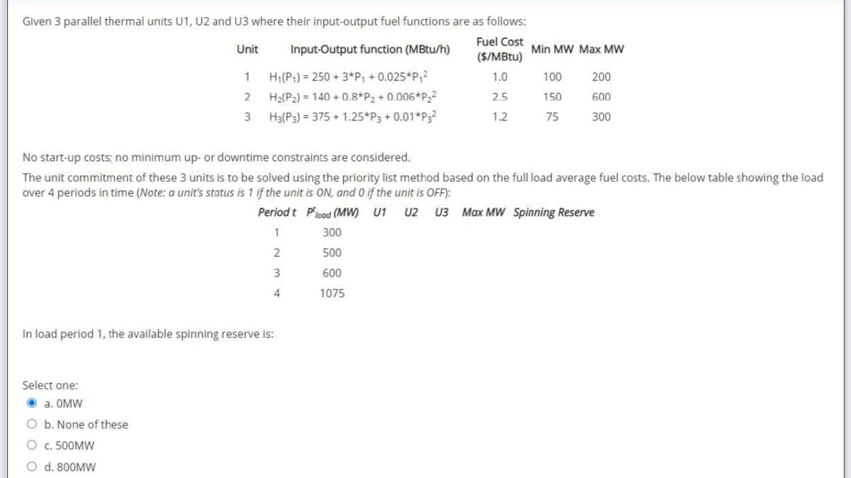 Given 3 parallel thermal units U1, U2 and U3 where their input-output fuel functions are as follows:
Input-Output function (MBtu/h)
Fuel Cost
($/MBtu)
1.0
H₁ (P₁) 250+ 3*P₁ +0.025*P₁²
H₂(P₂) = 140 + 0.8*P₂ +0.006*P₂²
H3(P3) = 375 +1.25*P3 + 0.01*P3²
Unit
1
2
3
Select one:
Ⓒa. OMW
O b. None of these
O c. 500MW
O d. 800MW
In load period 1, the available spinning reserve is:
2.5
1.2
300
500
600
1075
Min MW Max MW
No start-up costs; no minimum up- or downtime constraints are considered.
The unit commitment of these 3 units is to be solved using the priority list method based on the full load average fuel costs. The below table showing the load
over 4 periods in time (Note: a unit's status is 1 if the unit is ON, and 0 if the unit is OFF):
Period t Pload (MW) U1 U2 U3 Max MW Spinning Reserve
1
2
3
4
100
150
75
200
600
300