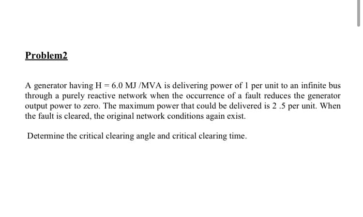 Problem2
A generator having H = 6.0 MJ /MVA is delivering power of 1 per unit to an infinite bus
through a purely reactive network when the occurrence of a fault reduces the generator
output power to zero. The maximum power that could be delivered is 2 .5 per unit. When
the fault is cleared, the original network conditions again exist.
Determine the critical clearing angle and critical clearing time.

