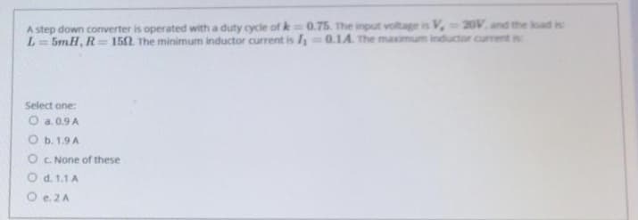 A step down converter is operated with a duty cycle of k 0.75. The input voltage is V, 20V. and the load is
L=5mH, R=152 The minimum inductor current is I 0.1A. The maximum inductor current is
%3D
%3D
Select one:
O a. 0.9 A
O b. 1.9 A
O C. None of these
O d. 1.1 A
O e.2A
