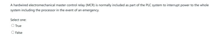 A hardwired electromechanical master control relay (MCR) is normally included as part of the PLC system to interrupt power to the whole
system including the processor in the event of an emergency.
Select one:
O True
O False