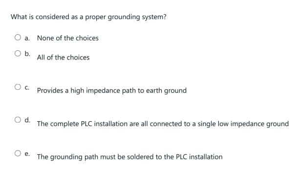 What is considered as a proper grounding system?
a. None of the choices
O b.
All of the choices
OC. Provides a high impedance path to earth ground
O d.
The complete PLC installation are all connected to a single low impedance ground
e.
The grounding path must be soldered to the PLC installation