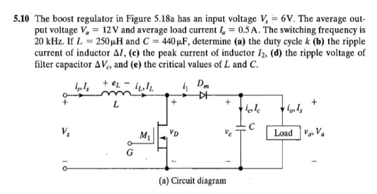 5.10 The boost regulator in Figure 5.18a has an input voltage V, = 6V. The average out-
put voltage V, = 12 V and average load current I, = 0.5 A. The switching frequency is
20 kHz. If L = 250 µ.H and C = 440 µF, determine (a) the duty cycle k (b) the ripple
current of inductor Al, (c) the peak current of inductor I2, (d) the ripple voltage of
filter capacitor AVe, and (e) the critical values of L and C.
į Dm
L
+
+
M1
VD
Ve
Load Vo, Va
(a) Circuit diagram
