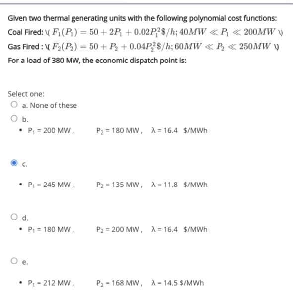 Given two thermal generating units with the following polynomial cost functions:
Coal Fired: ( F;(P) = 50 + 2P1 + 0.02P?$/h; 40MW « P « 200MW \)
Gas Fired : ( F2(P2) = 50 + P2 + 0.04P3$/h; 60MW « P, <« 250MW )
%3D
For a load of 380 MW, the economic dispatch point is:
Select one:
O a. None of these
O b.
• P, = 200 MW,
P2 = 180 MW, A = 16.4 $/MWh
P1 = 245 MW,
P2 = 135 MW, A = 11.8 $/MWh
O d.
• P1 = 180 MW,
P2 = 200 MW, A = 16.4 $/MWh
P, = 212 MW,
P2 = 168 MW, A = 14.5 $/MWh

