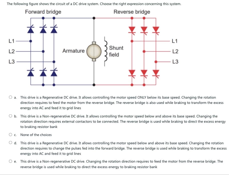 The following figure shows the circuit of a DC drive system. Choose the right expression concerning this system.
Forward bridge
Reverse bridge
L1
L1
L2
L3
23
Armature
Shunt
field
L3
23
L2
O a. This drive is a Regenerative DC drive. It allows controlling the motor speed ONLY below its base speed. Changing the rotation
direction requires to feed the motor from the reverse bridge. The reverse bridge is also used while braking to transform the excess
energy into AC and feed it to grid lines
O b. This drive is a Non-regenerative DC drive. It allows controlling the motor speed below and above its base speed. Changing the
rotation direction requires external contactors to be connected. The reverse bridge is used while braking to direct the excess energy
to braking resistor bank
Oc. None of the choices
Od. This drive is a Regenerative DC drive. It allows controlling the motor speed below and above its base speed. Changing the rotation
direction requires to change the pulses fed into the forward bridge. The reverse bridge is used while braking to transform the excess
energy into AC and feed it to grid lines
Oe. This drive is a Non-regenerative DC drive. Changing the rotation direction requires to feed the motor from the reverse bridge. The
reverse bridge is used while braking to direct the excess energy to braking resistor bank