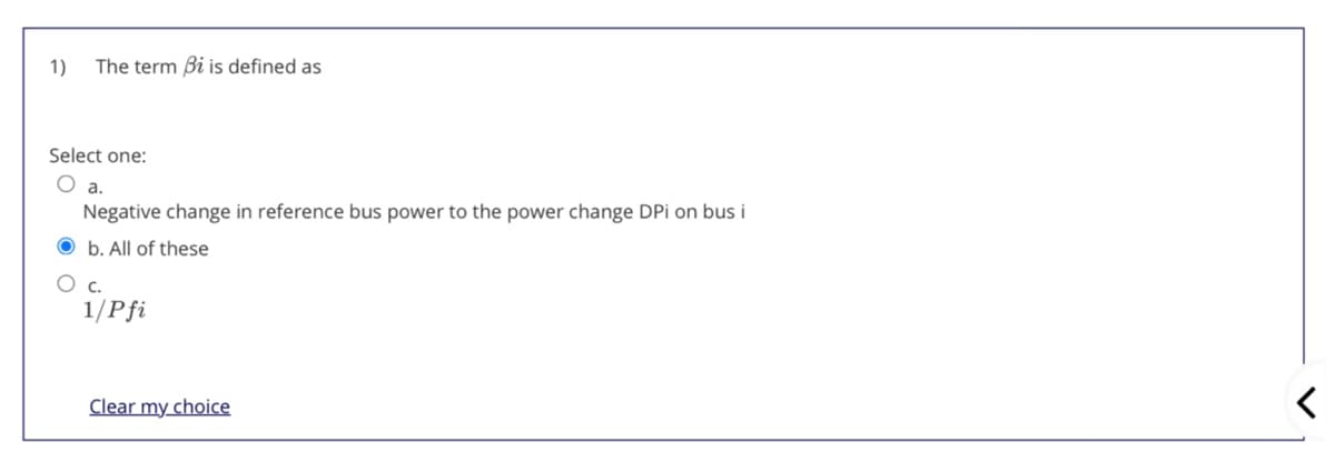 1)
The term Bi is defined as
Select one:
O a.
Negative change in reference bus power to the power change DPi on bus i
O b. All of these
1/Pfi
Clear my choice
