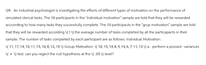 Q9. An industrial psychologist is investigating the effects of different types of motivation on the performance of
simulated clerical tasks. The 10 participants in the "individual molivation" sample are told that they will be rewarded
accoording to how many tasks they successfully complete. The 10 participauts in the "grup motivation" sample are told
that they will be rewarded according \(\) the average number of tasks completed by all the particapants in their
sample. The number of tasks completed by each participant are as follows: Individual Motivation:
\(11,17,14,10,11,15, 10, 8, 12, 15 \) Group Mativation: \( 10, 15, 14,8,9,14,6,7,11,13) a. perform a poosed-variances
\+\) test. can you regect the null hypothesis at the \(.05 V) level?