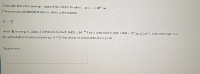 Visible light falls into wavelength ranges of 400-700 nm, for which 1m = 1 x 10 nm.
The energy and wavelength of light are related by the equation
E=
where E is energy in Joules, h is Planck's constant (6.626 x 10 J-s), e is the speed of light (2.998 x 10 m/s), and A is the wavelength in m.
If a visible light photon has a wavelength of 472.7 nm, what is the energy of the photon (in J)?
Type answer