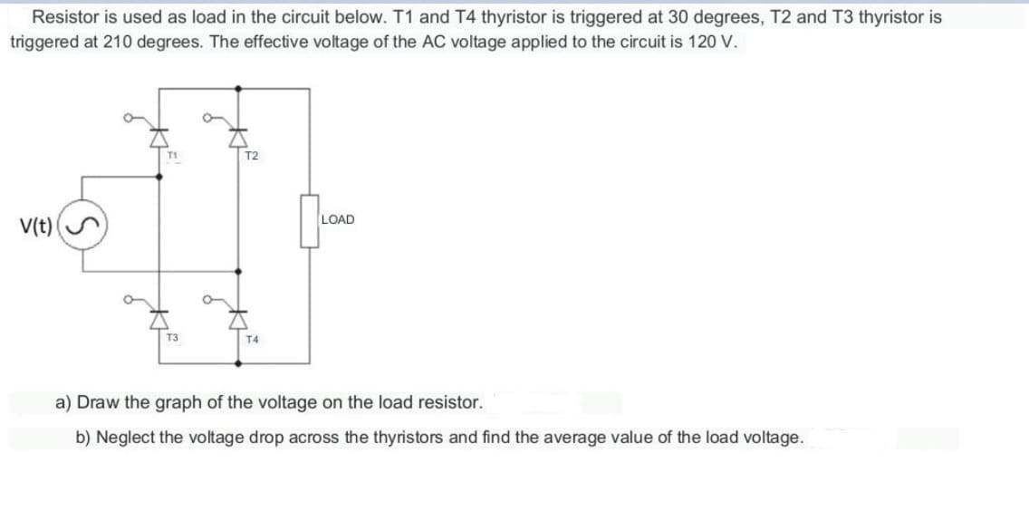 Resistor is used as load in the circuit below. T1 and T4 thyristor is triggered at 30 degrees, T2 and T3 thyristor is
triggered at 210 degrees. The effective voltage of the AC voltage applied to the circuit is 120 V.
V(t)
T3
T2
T4
LOAD
a) Draw the graph of the voltage on the load resistor.
b) Neglect the voltage drop across the thyristors and find the average value of the load voltage.
