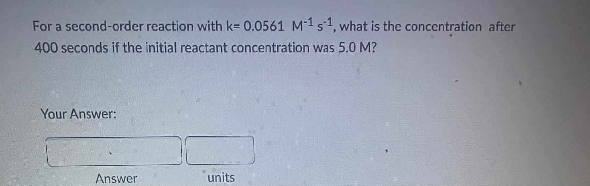For a second-order reaction with k= 0.0561 M-1 s1, what is the concentration after
400 seconds if the initial reactant concentration was 5.0 M?
Your Answer:
Answer
units