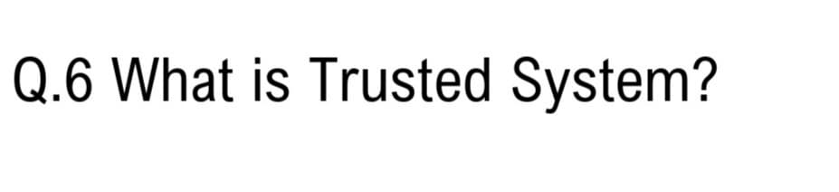 Q.6 What is Trusted System?