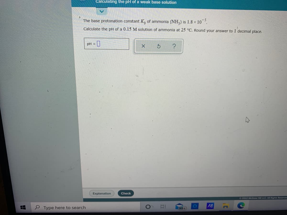 Calculating the pH of a weak base solution
The base protonation constant K, of ammonia (NH,) is 1.8 x 10.
-5
Calculate the pH of a 0.15 M solution of ammonia at 25 °C. Round your answer to 1 decimal place.
PH = ]
Explanation
Check
72022 McGraw Hill LLC. All Rights Reservec
e Type here to search
99+
