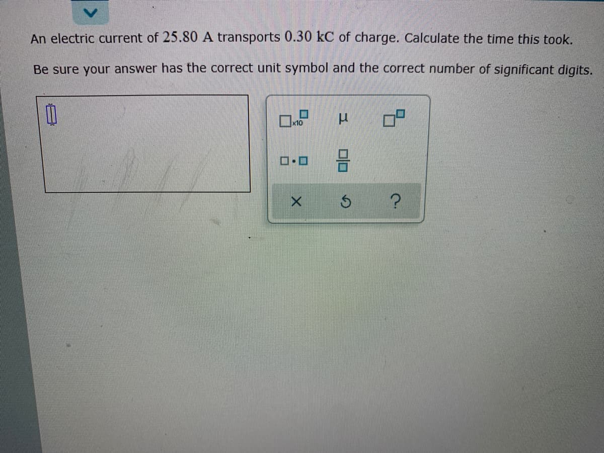 An electric current of 25.80 A transports 0.30 kC of charge. Calculate the time this took.
Be sure your answer has the correct unit symbol and the correct number of significant digits.
x10

