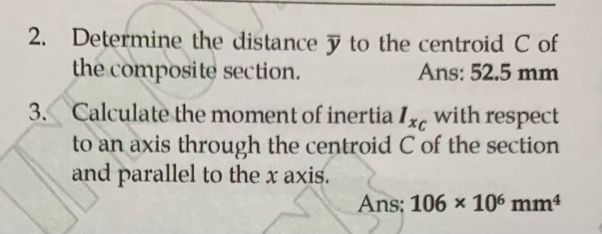 2. Determine the distance y to the centroid C of
the composite section.
Ans: 52.5 mm
3. Calculate the moment of inertia Ixc with respect
to an axis through the centroid C of the section
and parallel to the x axis.
Ans: 106 x 106 mm4