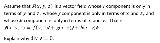Assume that Ax, y, z) is a vector field whose i component is only in
terms of y and z, whose j component is only in terms of x and z, and
whose k component is only in terms of x and y. That is,
Ax, y, z) = f(y, z)i + g(x, z)j+ h(x, y)k.
Explain why div F= 0.
