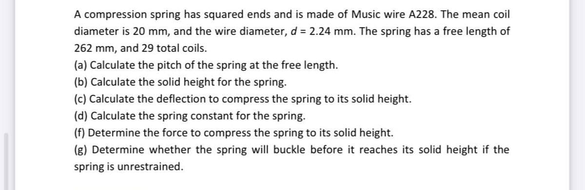 A compression spring has squared ends and is made of Music wire A228. The mean coil
diameter is 20 mm, and the wire diameter, d = 2.24 mm. The spring has a free length of
262 mm, and 29 total coils.
(a) Calculate the pitch of the spring at the free length.
(b) Calculate the solid height for the spring.
(c) Calculate the deflection to compress the spring to its solid height.
(d) Calculate the spring constant for the spring.
(f) Determine the force to compress the spring to its solid height.
(g) Determine whether the spring will buckle before it reaches its solid height if the
spring is unrestrained.
