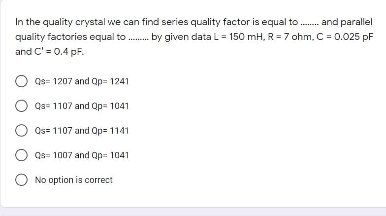 In the quality crystal we can find series quality factor is equal to . and parallel
quality factories equal to . by given data L = 150 mH, R = 7 ohm, C = 0.025 pF
and C' = 0.4 pF.
Qs= 1207 and Qp= 1241
Qs= 1107 and Qp= 1041
Qs= 1107 and Qp= 1141
Qs= 1007 and Qp= 1041
O No option is correct
