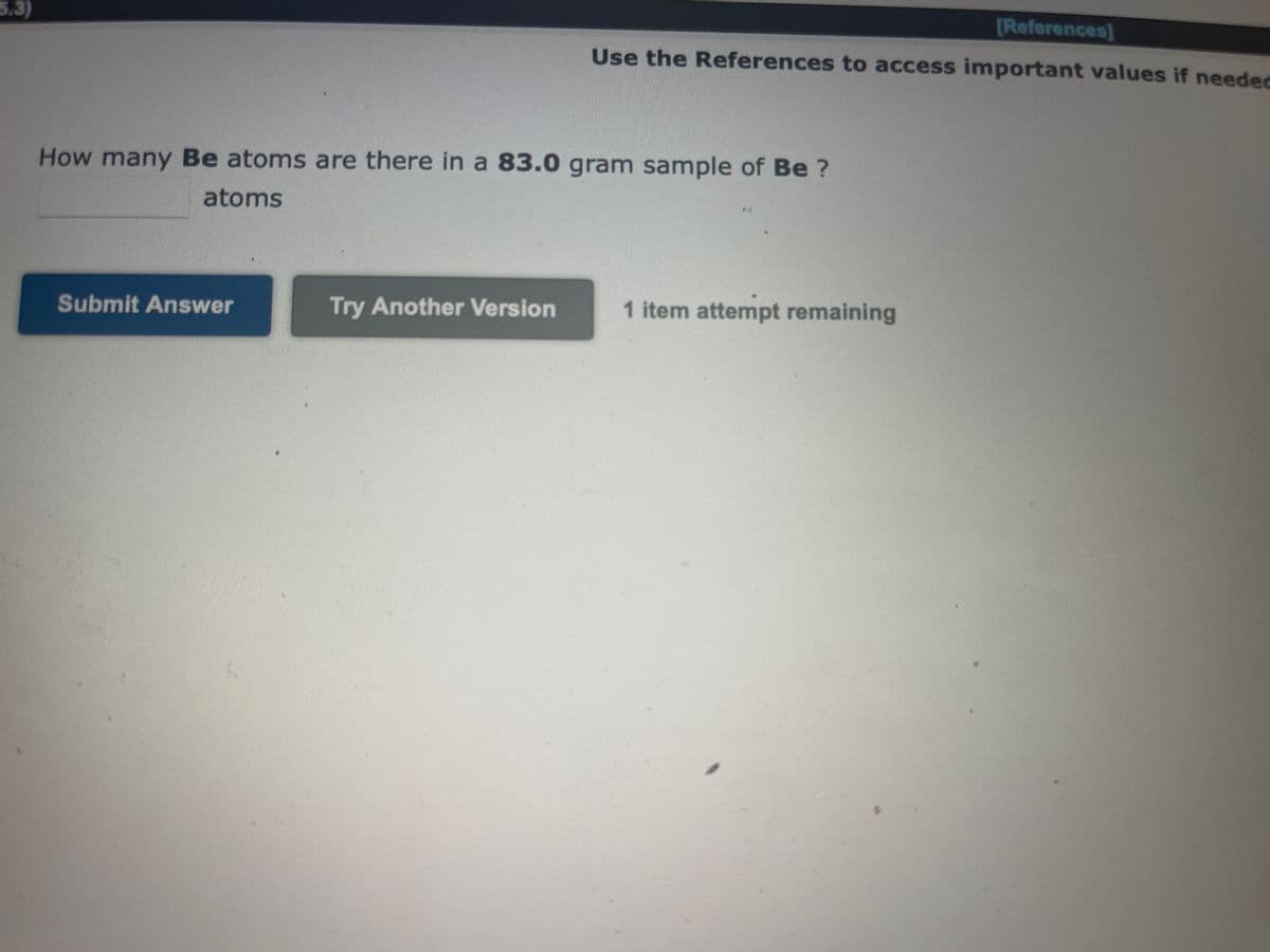 [References]
Use the References to access important values if needed
5.3)
How many Be atoms are there in a 83.0 gram sample of Be?
atoms
Submit Answer
Try Another Version
1 item attempt remaining