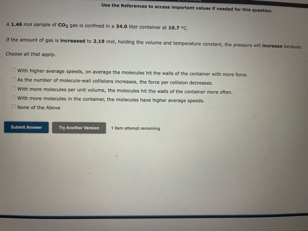 Use the References to access important values if needed for this question.
A 1.46 mol sample of CO2 gas is confined in a 34.0 liter container at 10.7 °C.
If the amount of gas is increased to 2.19 mol, holding the volume and temperature constant, the pressure will increase because:
Choose all that apply.
With higher average speeds, on average the molecules hit the walls of the container with more force.
As the number of molecule-wall collisions increases, the force per collision decreases.
With more molecules per unit volume, the molecules hit the walls of the container more often.
With more molecules in the container, the molecules have higher average speeds.
None of the Above
Submit Answer
Try Another Version
1 item attempt remaining
