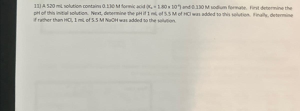 11) A 520 ml solution contains 0.130 M formic acid (K = 1.80 x 10+) and 0.130 M sodium formate. First determine the
pH of this initial solution. Next, determine the pH if 1 mL of 5.5 M of HCI was added to this solution. Finally, determine
if rather than HCI, 1 mL of 5.5 M NaOH was added to the solution.
