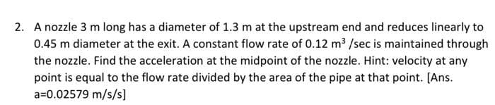 2. A nozzle 3 m long has a diameter of 1.3 m at the upstream end and reduces linearly to
0.45 m diameter at the exit. A constant flow rate of 0.12 m3 /sec is maintained through
the nozzle. Find the acceleration at the midpoint of the nozzle. Hint: velocity at any
point is equal to the flow rate divided by the area of the pipe at that point. [Ans.
a=0.02579 m/s/s]
