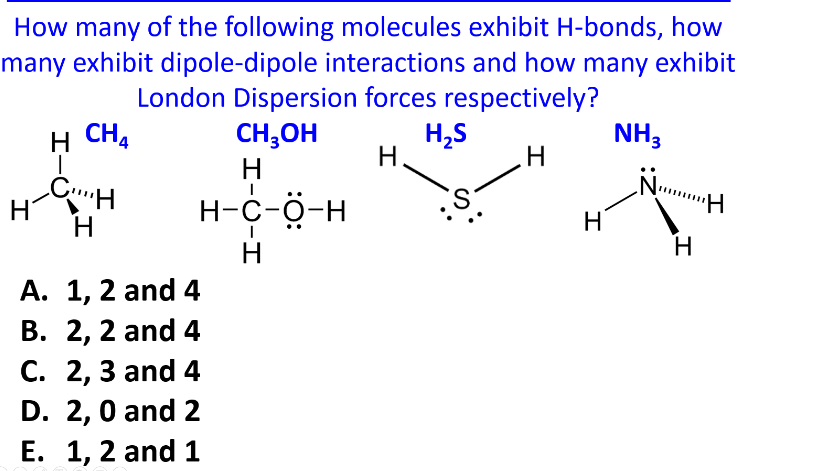 How many of the following molecules exhibit H-bonds, how
many exhibit dipole-dipole interactions and how many exhibit
London Dispersion forces respectively?
H CH
H
CH
H
A. 1, 2 and 4
B. 2, 2 and 4
C. 2, 3 and 4
D. 2, 0 and 2
E. 1, 2 and 1
H-C-H
CH3OH
Н
H₂S
NH3
H.
H
H-C-O-H
Н
S.
H
H