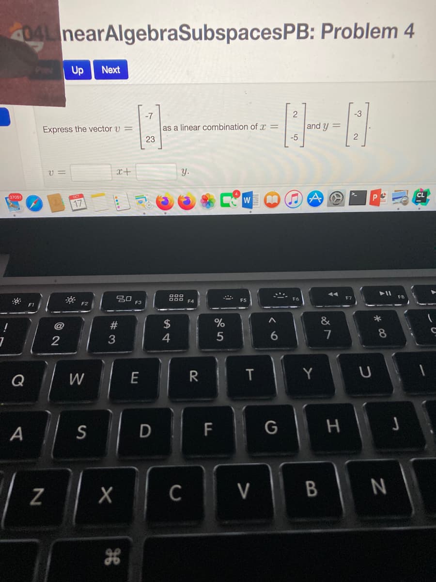 4041 nearAlgebraSubspacesPB: Problem 4
Up
Next
-7
2
-3
as a linear combination of x =
-5
Express the vector v
and y =
2
23
x+
Y.
17
吕口
F3
F7
&
$
4
@
23
7
8
3
Q
W
E
R
Y
A
S
D F
Z
C
V
B
N
ン0
