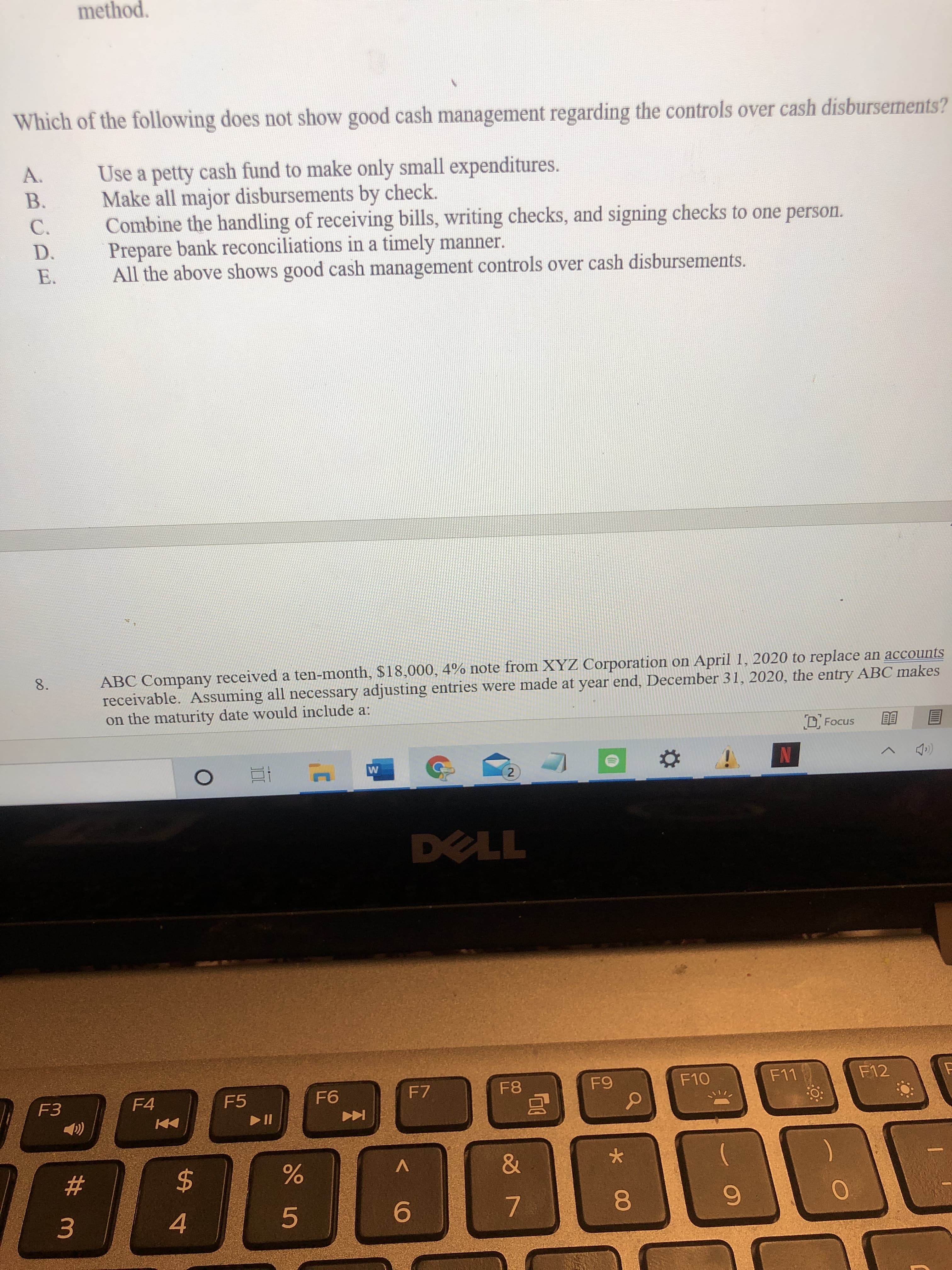 Which of the following does not show good cash management regarding the controls over cash disbursements?
Use a petty cash fund to make only small expenditures.
Make all major disbursements by check.
Combine the handling of receiving bills, writing checks, and signing checks to one person.
Prepare bank reconciliations in a timely manner.
All the above shows good cash management controls over cash disbursements.
A.
В.
C.
D.
E.
