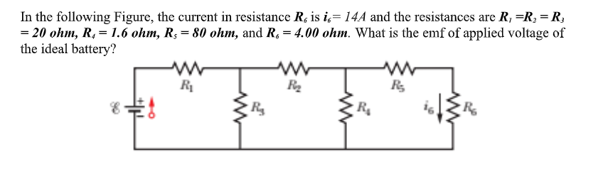 In the following Figure, the current in resistance R, is i,= 14A and the resistances are R, =R, = R;
= 20 ohm, R, = 1.6 ohm, R; = 80 ohm, and R, = 4.00 ohm. What is the emf of applied voltage of
the ideal battery?
R
