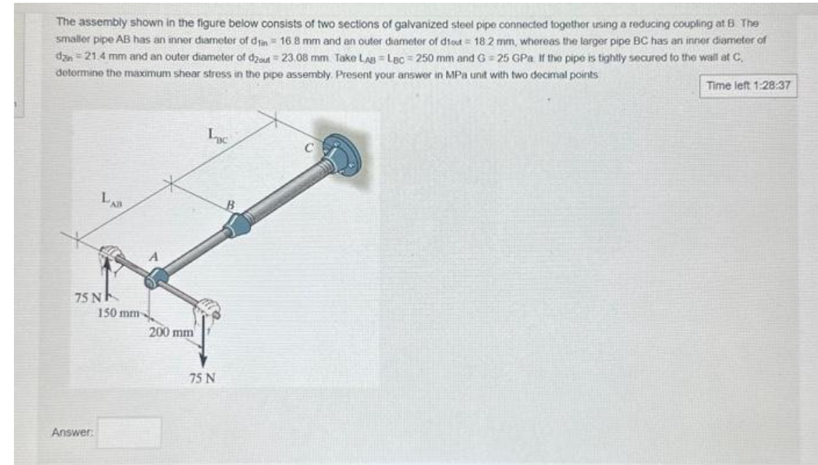 The assembly shown in the figure below consists of two sections of galvanized steel pipe connected together using a reducing coupling at 8. The
smaller pipe AB has an inner diameter of din 16 8 mm and an outer diameter of dtout = 18 2 mm, whereas the larger pipe BC has an inner diameter of
dan=21.4 mm and an outer diameter of d2out 23.08 mm. Take LAB Lac-250 mm and G=25 GPa If the pipe is tightly secured to the wall at C,
determine the maximum shear stress in the pipe assembly. Present your answer in MPa unit with two decimal points
Time left 1:28:37
75 N
Answer:
AB
150 mm
200 mm
LBC
75 N
C