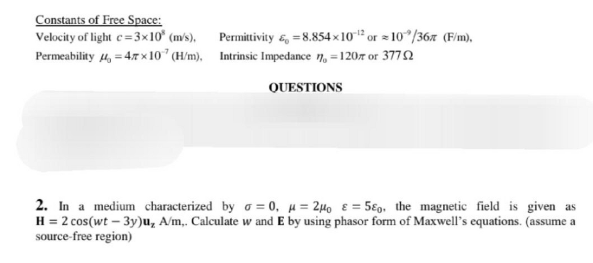 Constants of Free Space:
Velocity of light c=3×10% (m/s),
Permeability μ = 47×107 (H/m),
Permittivity & = 8.854x10-¹2 or 10/367 (F/m),
Intrinsic Impedance n=120 or 377
QUESTIONS
ε
2. In a medium characterized by o=0₁ μ =2μ₁ = 50, the magnetic field is given as
H = 2 cos(wt - 3y)u, A/m,. Calculate w and E by using phasor form of Maxwell's equations. (assume a
source-free region)