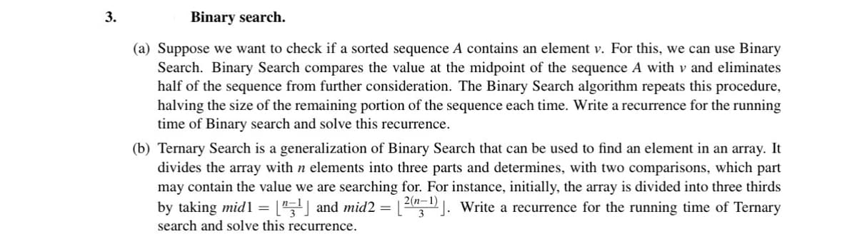 3.
Binary search.
(a) Suppose we want to check if a sorted sequence A contains an element v. For this, we can use Binary
Search. Binary Search compares the value at the midpoint of the sequence A with v and eliminates
half of the sequence from further consideration. The Binary Search algorithm repeats this procedure,
halving the size of the remaining portion of the sequence each time. Write a recurrence for the running
time of Binary search and solve this recurrence.
(b) Ternary Search is a generalization of Binary Search that can be used to find an element in an array. It
divides the array with n elements into three parts and determines, with two comparisons, which part
may contain the value we are searching for. For instance, initially, the array is divided into three thirds
by taking mid1 = ["¹] and mid2 = [²(n-¹)]. Write a recurrence for the running time of Ternary
search and solve this recurrence.