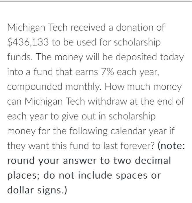 Michigan Tech received a donation of
$436,133 to be used for scholarship
funds. The money will be deposited today
into a fund that earns 7% each year,
compounded monthly. How much money
can Michigan Tech withdraw at the end of
each year to give out in scholarship
money for the following calendar year if
they want this fund to last forever? (note:
round your answer to two decimal
places; do not include spaces or
dollar signs.)