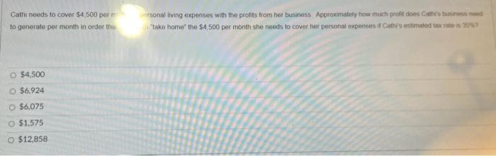Cathi needs to cover $4,500 per m
to generate per month in order tha
O $4,500
O $6,924
O $6,075
O $1,575
O $12,858
personal living expenses with the profits from her business Approximately how much profit does Cathe's business need
"take home" the $4,500 per month she needs to cover her personal expenses if Cathi's estimated tax rate is 35%?