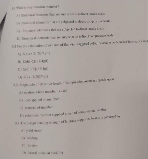 5.1 What is steel tension member?
A) Structural elements that are subjected to indirect tensile loads
B) Structural elements that are subjected to direct compressive loads
C) Structural elements that are subjected to direct tensile loads
D) Structural elements that are subjected to indirect compressive loads
5.2 For the calculation of net area of flat with staggered bolts, the area to be deducted from gross area
A) (dt) + 2[(S2/4g)t]
B) 2(dt)-[(S2/4ght]
C) (d) + [(S2/4g)]
D) (d)-2[(S2/4g)]
5.3 Magnitude of effective length of compression member depends upon
A) ocation where member is used
B) load applied on member
C) material of member
D) rotational restraint supplied at end of compression member
design bending strength of laterally supported beams is governed by
5.4 The
A) yield stress
B) bending
C) torsion
D) lateral torsional buckling