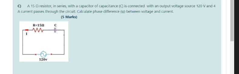 C) A 150 resistor, in series, with a capacitor of capacitance (C) is connected with an output voltage source 120 V and 4
A current passes through the circuit. Calculate phase difference (4) between voltage and current.
(5 Marks)
R=150
120v
