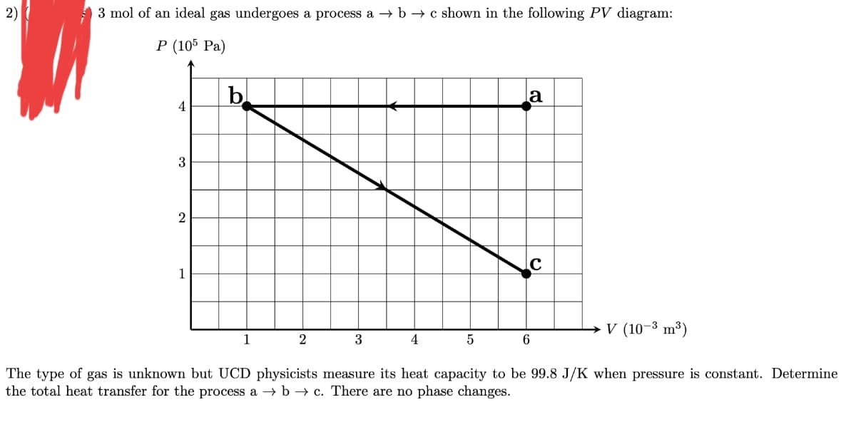 2)
3 mol of an ideal gas undergoes a process a b c shown in the following PV diagram:
P (105 Pa)
4
3
2
1
b
1
2
3
4
5
la
C
6
→ V (10-³ m³)
The type of gas is unknown but UCD physicists measure its heat capacity to be 99.8 J/K when pressure is constant. Determine
the total heat transfer for the process a → b→ c. There are no phase changes.