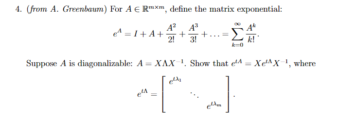 4. (from A. Greenbaum) For A € Rmxm, define the matrix exponential:
A² A³
e^ = I + A+ + +... =
2! 3!
Σ
k=0
Suppose A is diagonalizable: A = XAX ¹. Show that elA = XeAX-1, where
e²d₂
+²
=
e²A
k!
elam