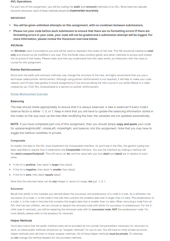 AVL Operations
For part two of this assignment, you will be coding the add() and remove() methods of an AVL. Since trees are naturally
recursive structures, each of these methods should be implemented recursively.
IMPORTANT:
• You will be given unlimited attempts on this assignment, with no cooldown between submissions.
• Please run your code before each submission to ensure that there are no formatting errors! If there are
formatting errors in your code, your code will not be graded and a submission attempt will be logged. For
more information, please review the Vocareum overview below.
AVLNode
An AVLNode class is provided to you and will be used to represent the nodes of the tree. This file should be treated as read-
only and should not be modified in any way. This AVLNode class contains getter and setter methods to access and mutate
the structure of the nodes. Please make sure that you understand how this class works, as interaction with this class is
crucial for this assignment.
Pointer Reinforcement
Since both the add() and remove() methods may change the structure of the tree, we highly recommend that you use a
technique called pointer reinforcement. Although using pointer reinforcement is not required, it will help to make your code
cleaner, and it'll also help greatly in future assignments if you end up taking the next course in our series! Below is a video
created by our 1332 TAs, timestamped to a section on pointer reinforcement.
Pointer Reinforcement Overview
Balancing
The tree should rotate appropriately to ensure that it is always balanced. A tree is balanced if every node's
balance factor is either -1, 0, or 1. Keep in mind that you will have to update the balancing information stored in
the nodes on the way back up the tree after modifying the tree; the variables are not updated automatically.
NOTE: If you have completed part one of this assignment, then you should simply copy and paste your code
for updateHeightAndBF, rotateLeft, rotate Right, and balance, into this assignment. Note that you may have to
toggle the method visibilities to private.
Comparable
As stated, the data in the AVL must implement the Comparable interface. As you'll see in the files, the generic typing has
been specified to require that it implements the Comparable interface. You use the interface by making a method call
like data1.compareTo(data2). This will return an int, and the value tells you how data1 and data2 are in relation to each
other.
• If the int is positive, then datal is larger than data2.
• If the int is negative, then datal is smaller than data2.
. If the int is zero, then datal equals data2.
Note that the returned value can be any integer in Java's int range, not just -1, 0, 1.
Successor
Recall that earlier in the modules you learned about the successor and predecessor of a node in a tree. As a refresher, the
successor of a node, n, is the node in the tree that contains the smallest data that is larger than n's data. The predecessor of
a node, n, is the node in the tree that contains the largest data that is smaller than n's data. When removing a node from an
AVL that has two children, we can choose to replace the removed node with either it's successor or predecessor. For the 2-
child case in remove(), you will be replacing the removed node with its successor node, NOT the predecessor node. For
more details, please refer to the javadocs for remove().
Helper Methods
You'll also notice that the public method stubs we've provided do not contain the parameters necessary for recursion to
work, so these public methods should act as "wrapper methods" for you to use. You will have to write private recursive
helper methods and call them in these wrapper methods. All of these helper methods must be private. To reiterate,
do not change the method headers for the provided methods.