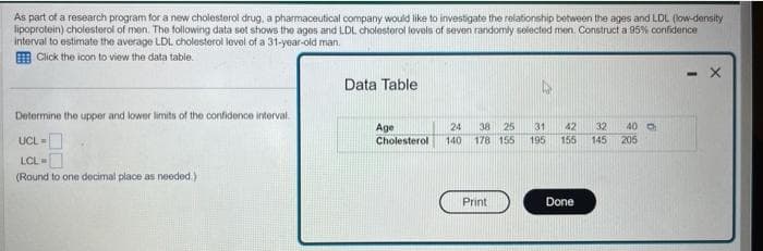 As part of a research program for a new cholesterol drug, a pharmaceutical company would like to investigate the relationship between the ages and LDL (low-density
lipoprotein) cholesterol of men. The following data set shows the ages and LDL cholesterol levels of seven randomly selected men. Construct a 95% confidence
interval to estimate the average LDL cholesterol level of a 31-year-old man.
Click the icon to view the data table.
Determine the upper and lower limits of the confidence interval.
UCL=
LCL =
(Round to one decimal place as needed.).
Data Table
Age
Cholesterol
24 38 25
140 178 155
Print
31 42 32 40
195 155 145 205
Done