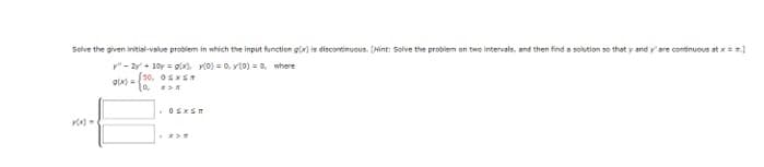 Solve the given initial-value problem in which the input function g(x) is discontinuous. (Hint: Solve the problem on two intervals, and then find a solution so that y and y' are continuous at x = =]
y" - 2y + 10y = g(x) x(0) = 0, y(0) = 0, where
g(x)=
[30, OSXS
10, x>x
x(x)=
. Osxsn