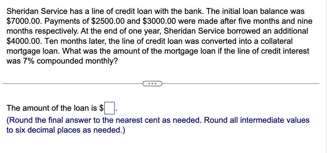 Sheridan Service has a line of credit loan with the bank. The initial loan balance was
$7000.00. Payments of $2500.00 and $3000.00 were made after five months and nine
months respectively. At the end of one year, Sheridan Service borrowed an additional
$4000.00. Ten months later, the line of credit loan was converted into a collateral
mortgage loan. What was the amount of the mortgage loan if the line of credit interest
was 7% compounded monthly?
The amount of the loan is $.
(Round the final answer to the nearest cent as needed. Round all intermediate values
to six decimal places as needed.)