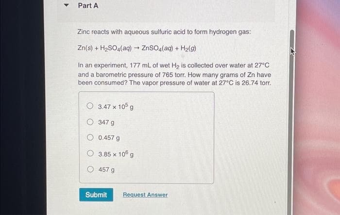 Part A
Zinc reacts with aqueous sulfuric acid to form hydrogen gas:
Zn(s) + H₂SO4(aq) → ZnSO4(aq) + H₂(g)
In an experiment, 177 mL of wet H₂ is collected over water at 27°C
and a barometric pressure of 765 torr. How many grams of Zn have
been consumed? The vapor pressure of water at 27°C is 26.74 torr.
3.47 x 105 g
O
347 g
O 0.457 g
3.85 x 106 g
457 g
Submit Request Answer