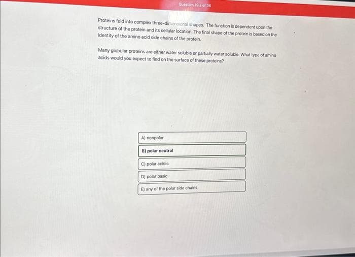 Question 19.a of 36
Proteins fold into complex three-dimensional shapes. The function is dependent upon the
structure of the protein and its cellular location. The final shape of the protein is based on the
identity of the amino acid side chains of the protein.
Many globular proteins are either water soluble or partially water soluble. What type of amino
acids would you expect to find on the surface of these proteins?
A) nonpolar
B) polar neutral
C) polar acidic
D) polar basic
E) any of the polar side chains