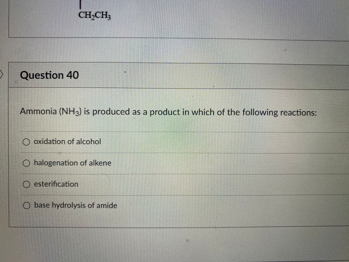 CH,CH;
Question 40
Ammonia (NH3) is produced as a product in which of the following reactions:
O oxidation of alcohol
O halogenation of alkene
O esterification
O base hydrolysis of amide
