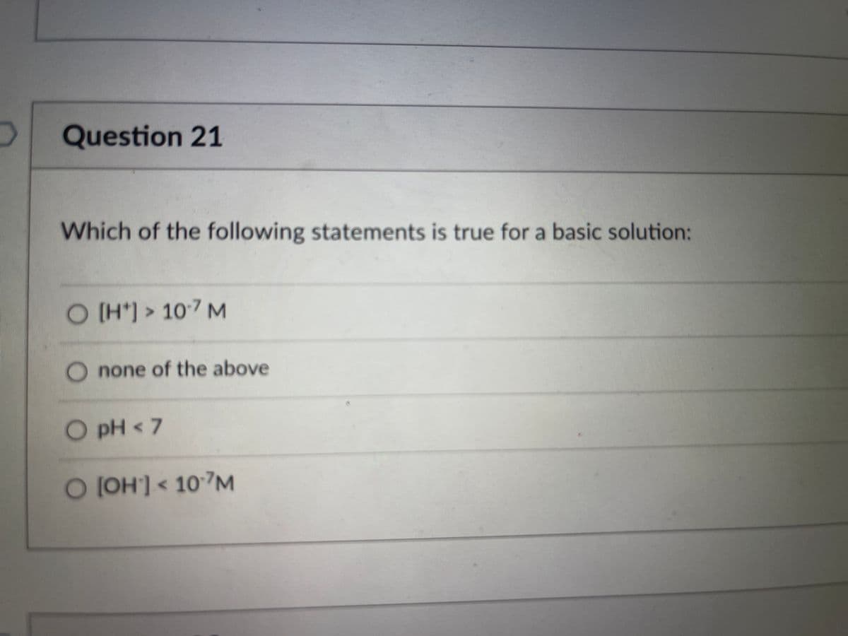 Question 21
Which of the following statements is true for a basic solution:
O [H*) > 107 M
O none of the above
O pH < 7
O JOH'] < 107M
