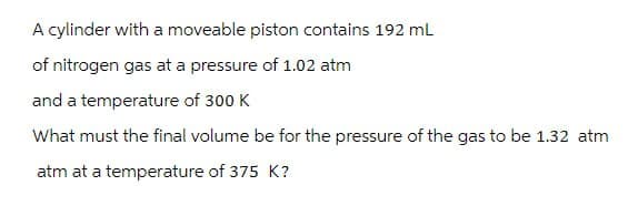 A cylinder with a moveable piston contains 192 mL
of nitrogen gas at a pressure of 1.02 atm
and a temperature of 300 K
What must the final volume be for the pressure of the gas to be 1.32 atm
atm at a temperature of 375 K?